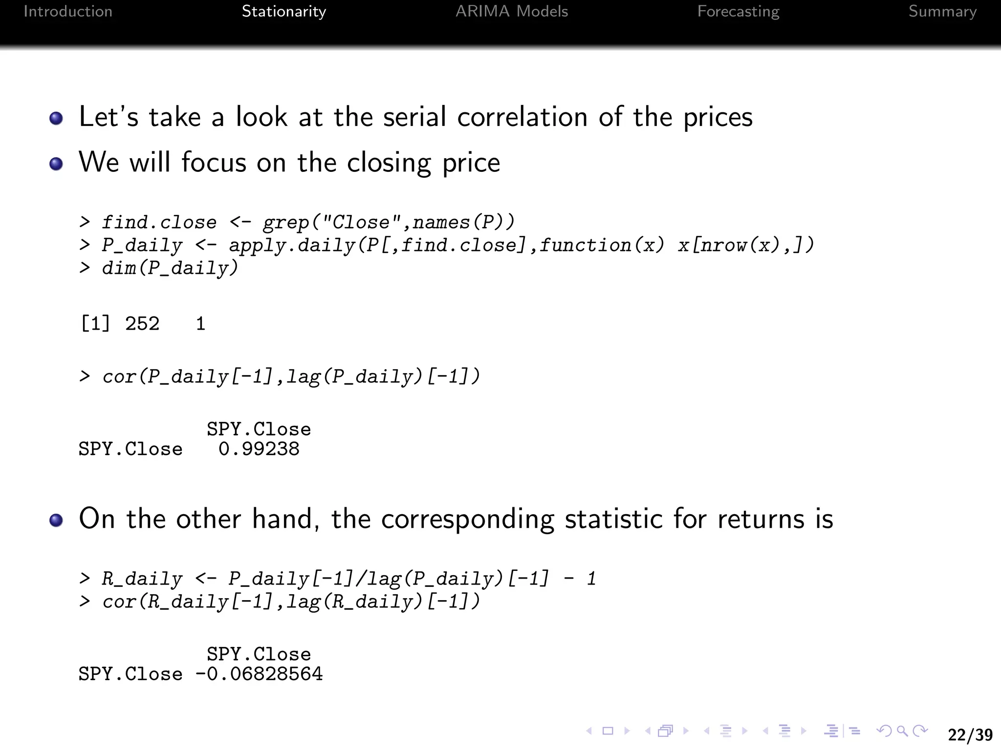 22/39
Introduction Stationarity ARIMA Models Forecasting Summary
Let’s take a look at the serial correlation of the prices
We will focus on the closing price
> find.close <- grep("Close",names(P))
> P_daily <- apply.daily(P[,find.close],function(x) x[nrow(x),])
> dim(P_daily)
[1] 252 1
> cor(P_daily[-1],lag(P_daily)[-1])
SPY.Close
SPY.Close 0.99238
On the other hand, the corresponding statistic for returns is
> R_daily <- P_daily[-1]/lag(P_daily)[-1] - 1
> cor(R_daily[-1],lag(R_daily)[-1])
SPY.Close
SPY.Close -0.06828564
 