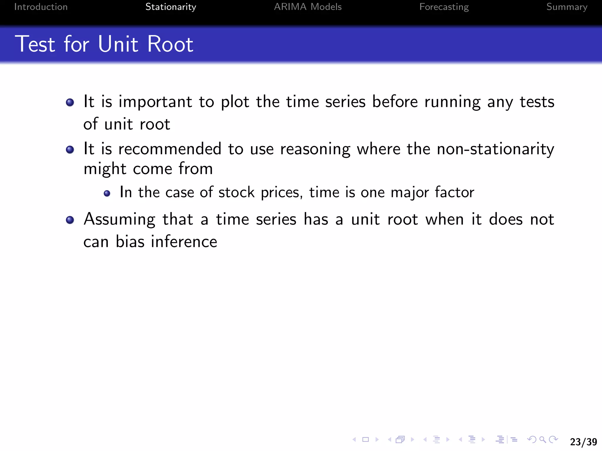 23/39
Introduction Stationarity ARIMA Models Forecasting Summary
Test for Unit Root
It is important to plot the time series before running any tests
of unit root
It is recommended to use reasoning where the non-stationarity
might come from
In the case of stock prices, time is one major factor
Assuming that a time series has a unit root when it does not
can bias inference
 