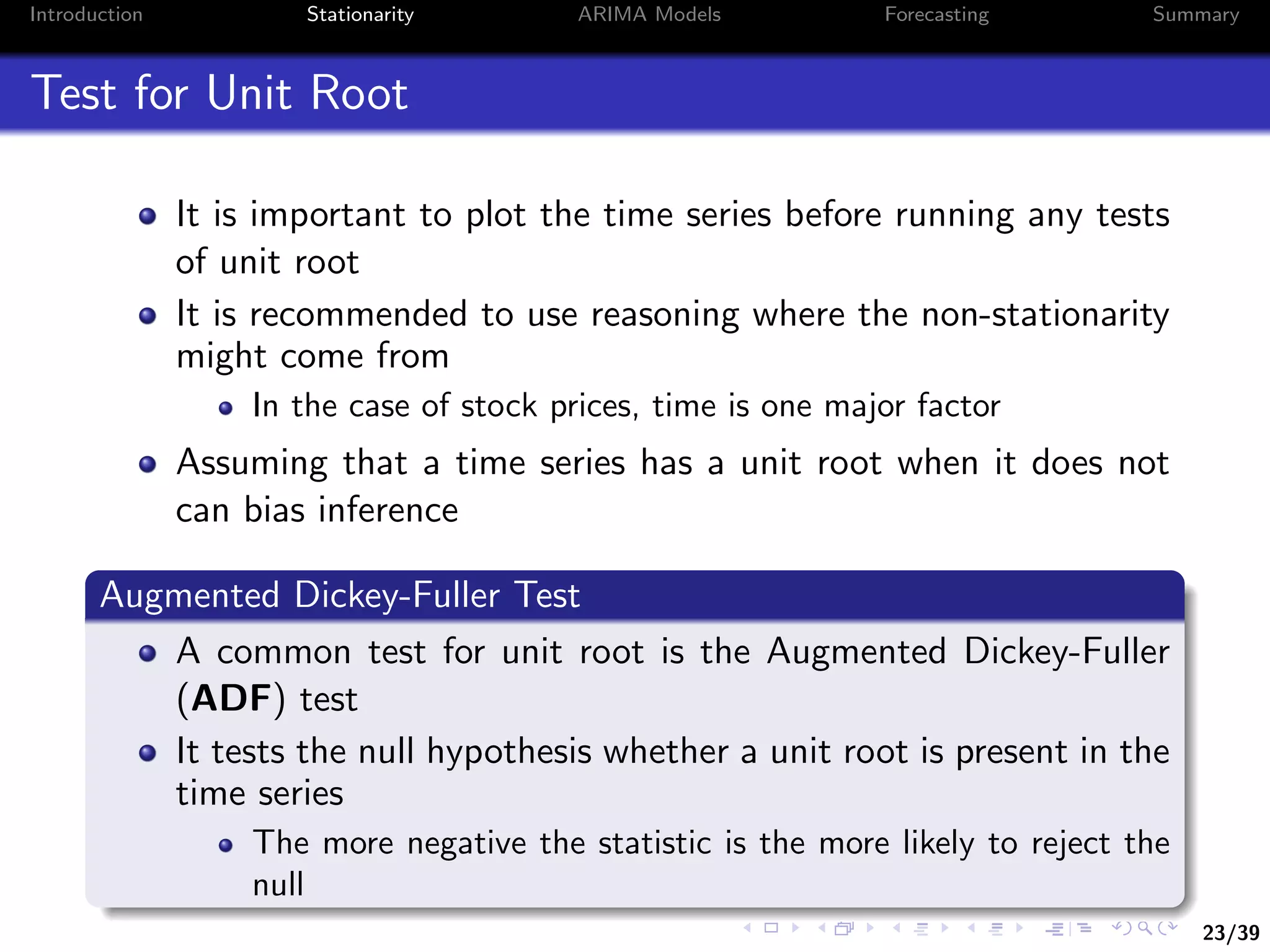 23/39
Introduction Stationarity ARIMA Models Forecasting Summary
Test for Unit Root
It is important to plot the time series before running any tests
of unit root
It is recommended to use reasoning where the non-stationarity
might come from
In the case of stock prices, time is one major factor
Assuming that a time series has a unit root when it does not
can bias inference
Augmented Dickey-Fuller Test
A common test for unit root is the Augmented Dickey-Fuller
(ADF) test
It tests the null hypothesis whether a unit root is present in the
time series
The more negative the statistic is the more likely to reject the
null
 