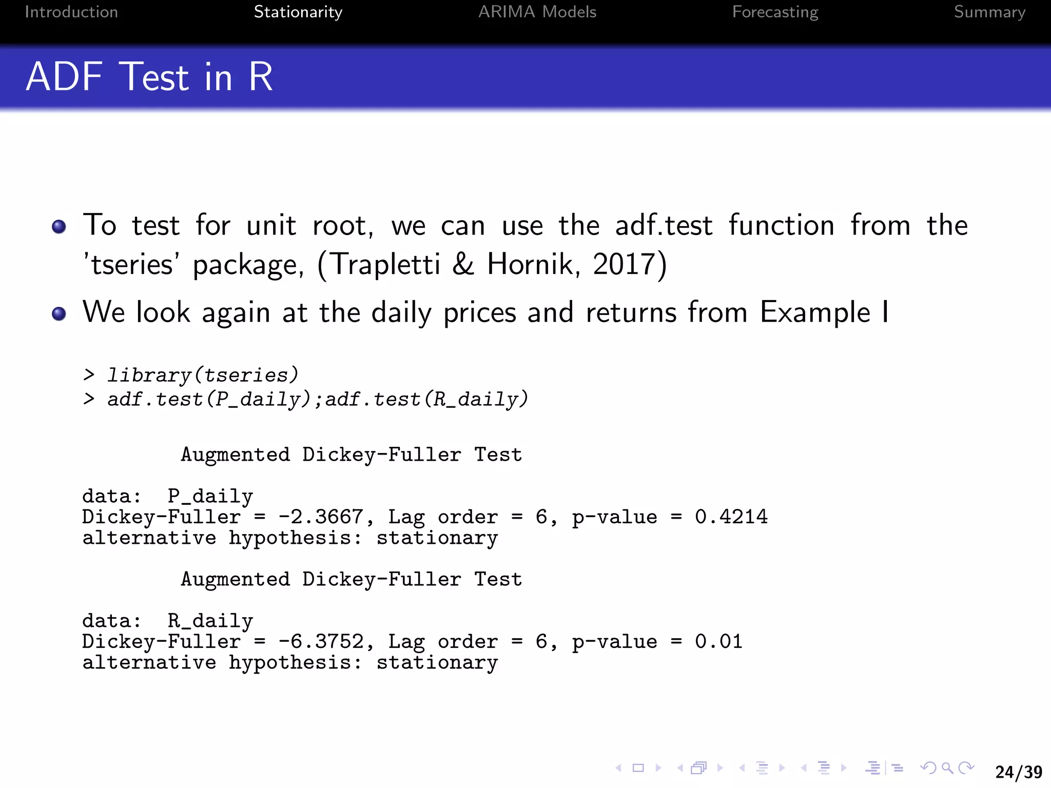 24/39
Introduction Stationarity ARIMA Models Forecasting Summary
ADF Test in R
To test for unit root, we can use the adf.test function from the
’tseries’ package, (Trapletti & Hornik, 2017)
We look again at the daily prices and returns from Example I
> library(tseries)
> adf.test(P_daily);adf.test(R_daily)
Augmented Dickey-Fuller Test
data: P_daily
Dickey-Fuller = -2.3667, Lag order = 6, p-value = 0.4214
alternative hypothesis: stationary
Augmented Dickey-Fuller Test
data: R_daily
Dickey-Fuller = -6.3752, Lag order = 6, p-value = 0.01
alternative hypothesis: stationary
 