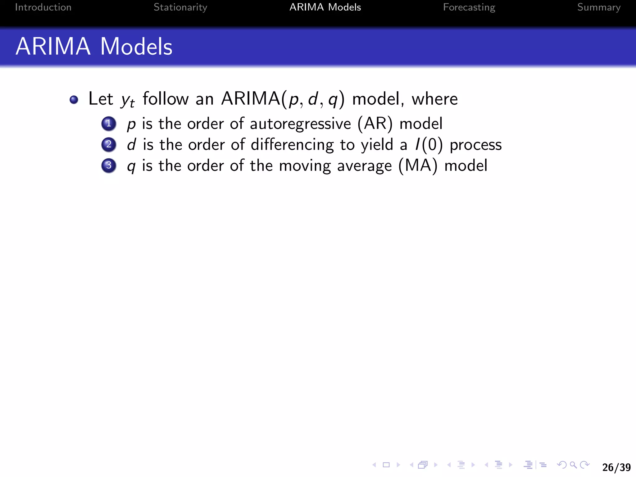 26/39
Introduction Stationarity ARIMA Models Forecasting Summary
ARIMA Models
Let yt follow an ARIMA(p, d, q) model, where
1 p is the order of autoregressive (AR) model
2 d is the order of diﬀerencing to yield a I(0) process
3 q is the order of the moving average (MA) model
 