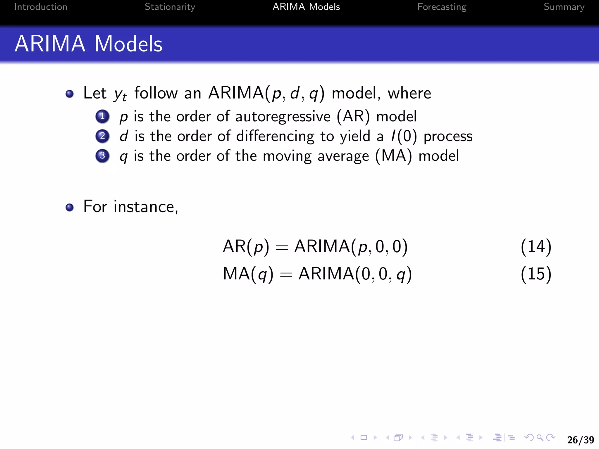 26/39
Introduction Stationarity ARIMA Models Forecasting Summary
ARIMA Models
Let yt follow an ARIMA(p, d, q) model, where
1 p is the order of autoregressive (AR) model
2 d is the order of diﬀerencing to yield a I(0) process
3 q is the order of the moving average (MA) model
For instance,
AR(p) = ARIMA(p, 0, 0) (14)
MA(q) = ARIMA(0, 0, q) (15)
 