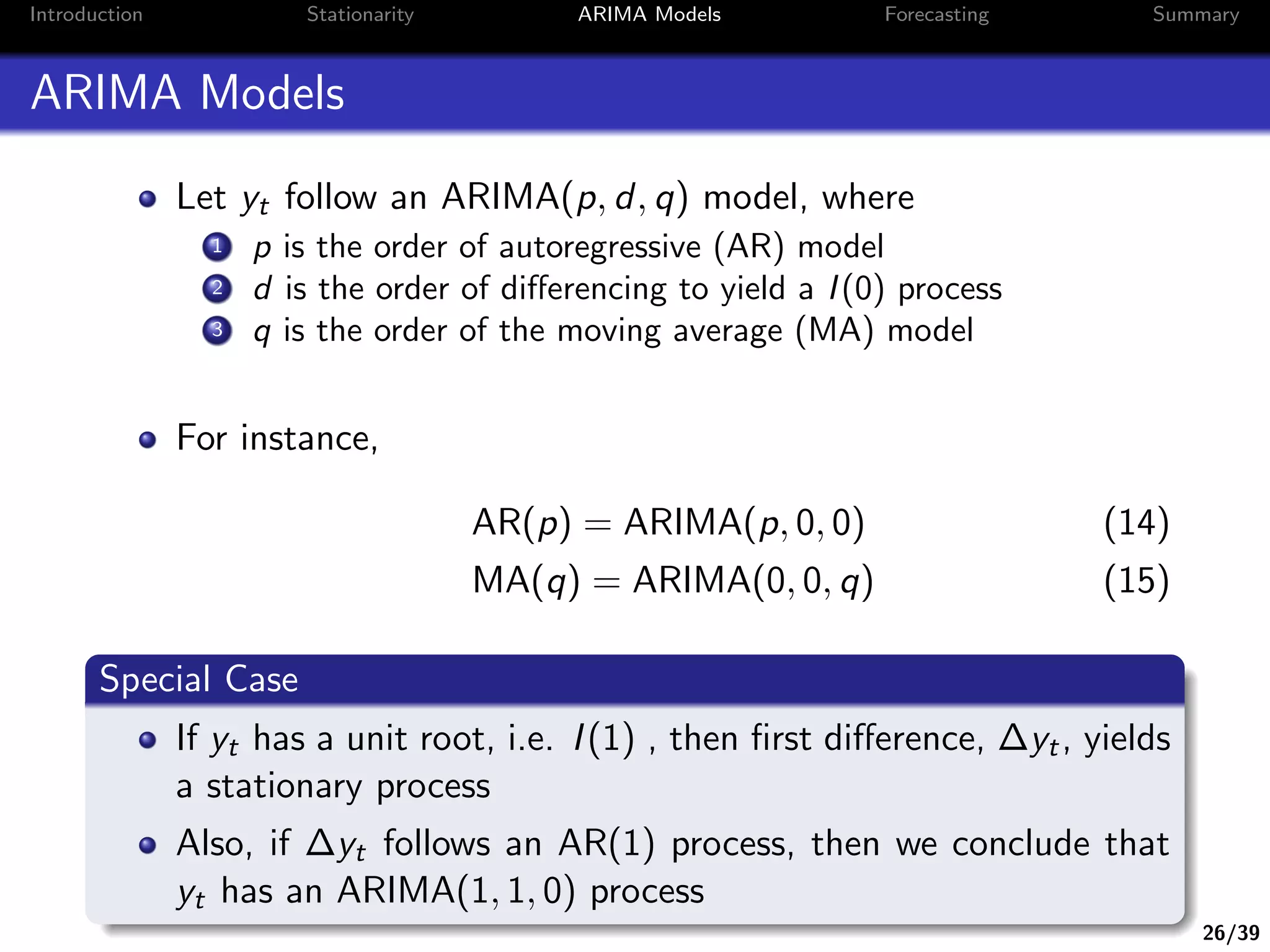 26/39
Introduction Stationarity ARIMA Models Forecasting Summary
ARIMA Models
Let yt follow an ARIMA(p, d, q) model, where
1 p is the order of autoregressive (AR) model
2 d is the order of diﬀerencing to yield a I(0) process
3 q is the order of the moving average (MA) model
For instance,
AR(p) = ARIMA(p, 0, 0) (14)
MA(q) = ARIMA(0, 0, q) (15)
Special Case
If yt has a unit root, i.e. I(1) , then ﬁrst diﬀerence, ∆yt, yields
a stationary process
Also, if ∆yt follows an AR(1) process, then we conclude that
yt has an ARIMA(1, 1, 0) process
 