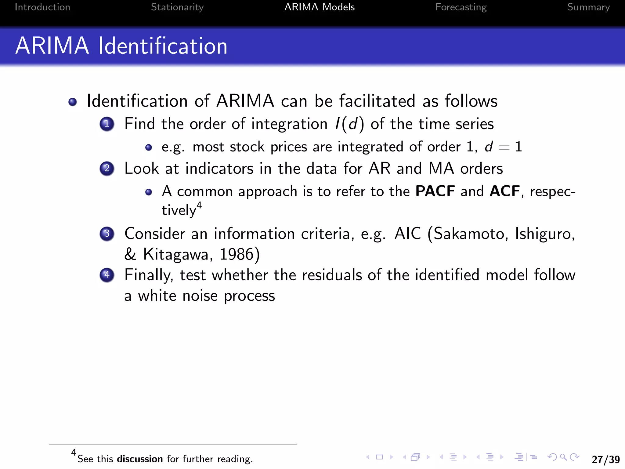 27/39
Introduction Stationarity ARIMA Models Forecasting Summary
ARIMA Identiﬁcation
Identiﬁcation of ARIMA can be facilitated as follows
1 Find the order of integration I(d) of the time series
e.g. most stock prices are integrated of order 1, d = 1
2 Look at indicators in the data for AR and MA orders
A common approach is to refer to the PACF and ACF, respec-
tively4
3 Consider an information criteria, e.g. AIC (Sakamoto, Ishiguro,
& Kitagawa, 1986)
4 Finally, test whether the residuals of the identiﬁed model follow
a white noise process
4
See this discussion for further reading.
 
