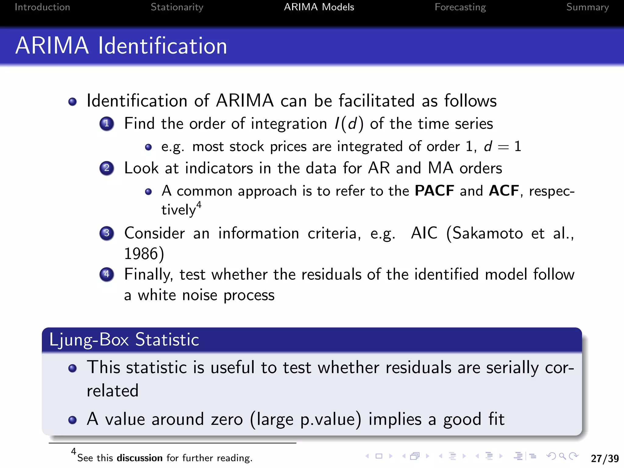 27/39
Introduction Stationarity ARIMA Models Forecasting Summary
ARIMA Identiﬁcation
Identiﬁcation of ARIMA can be facilitated as follows
1 Find the order of integration I(d) of the time series
e.g. most stock prices are integrated of order 1, d = 1
2 Look at indicators in the data for AR and MA orders
A common approach is to refer to the PACF and ACF, respec-
tively4
3 Consider an information criteria, e.g. AIC (Sakamoto et al.,
1986)
4 Finally, test whether the residuals of the identiﬁed model follow
a white noise process
Ljung-Box Statistic
This statistic is useful to test whether residuals are serially cor-
related
A value around zero (large p.value) implies a good ﬁt
4
See this discussion for further reading.
 