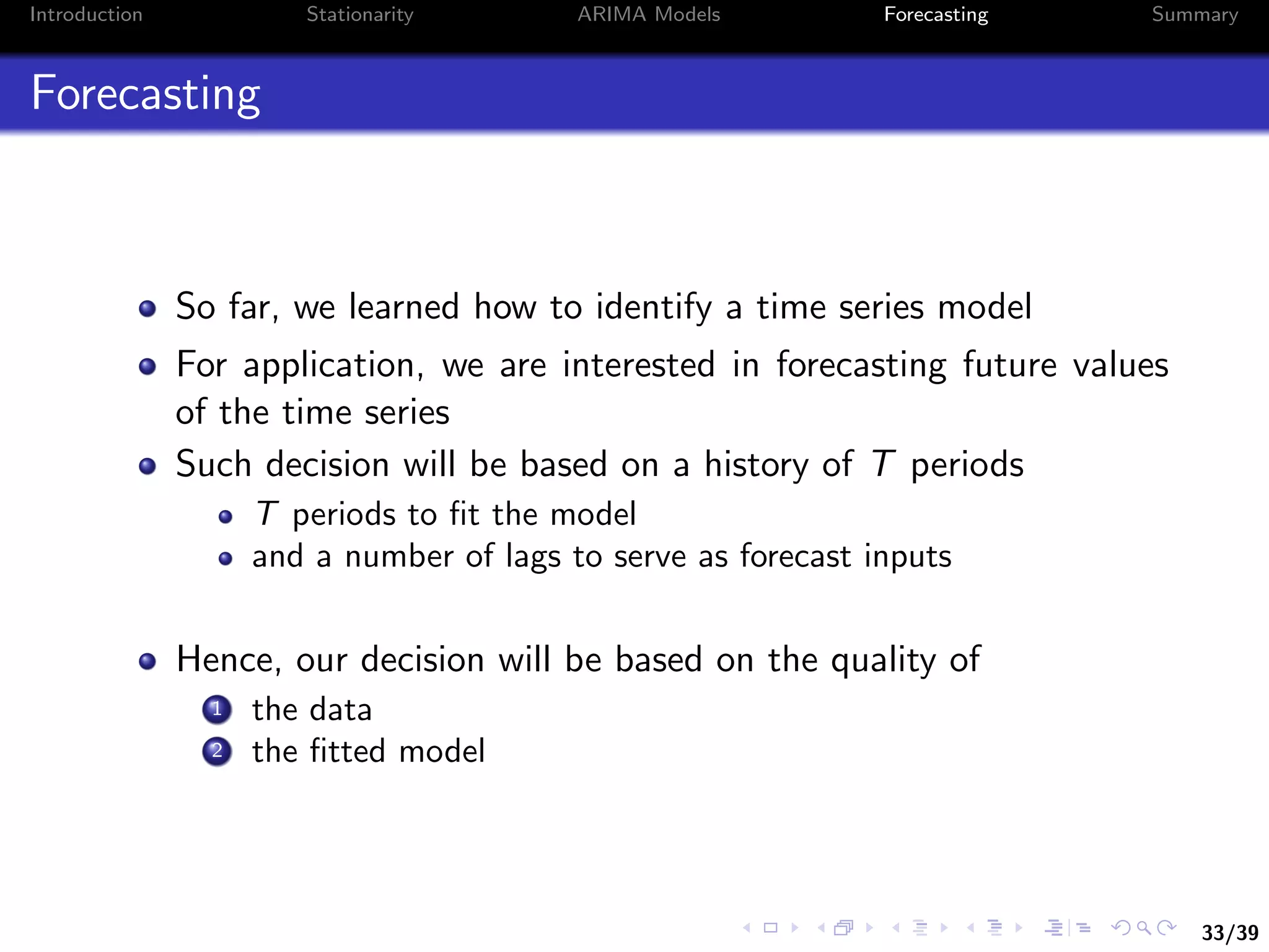 33/39
Introduction Stationarity ARIMA Models Forecasting Summary
Forecasting
So far, we learned how to identify a time series model
For application, we are interested in forecasting future values
of the time series
Such decision will be based on a history of T periods
T periods to ﬁt the model
and a number of lags to serve as forecast inputs
Hence, our decision will be based on the quality of
1 the data
2 the ﬁtted model
 