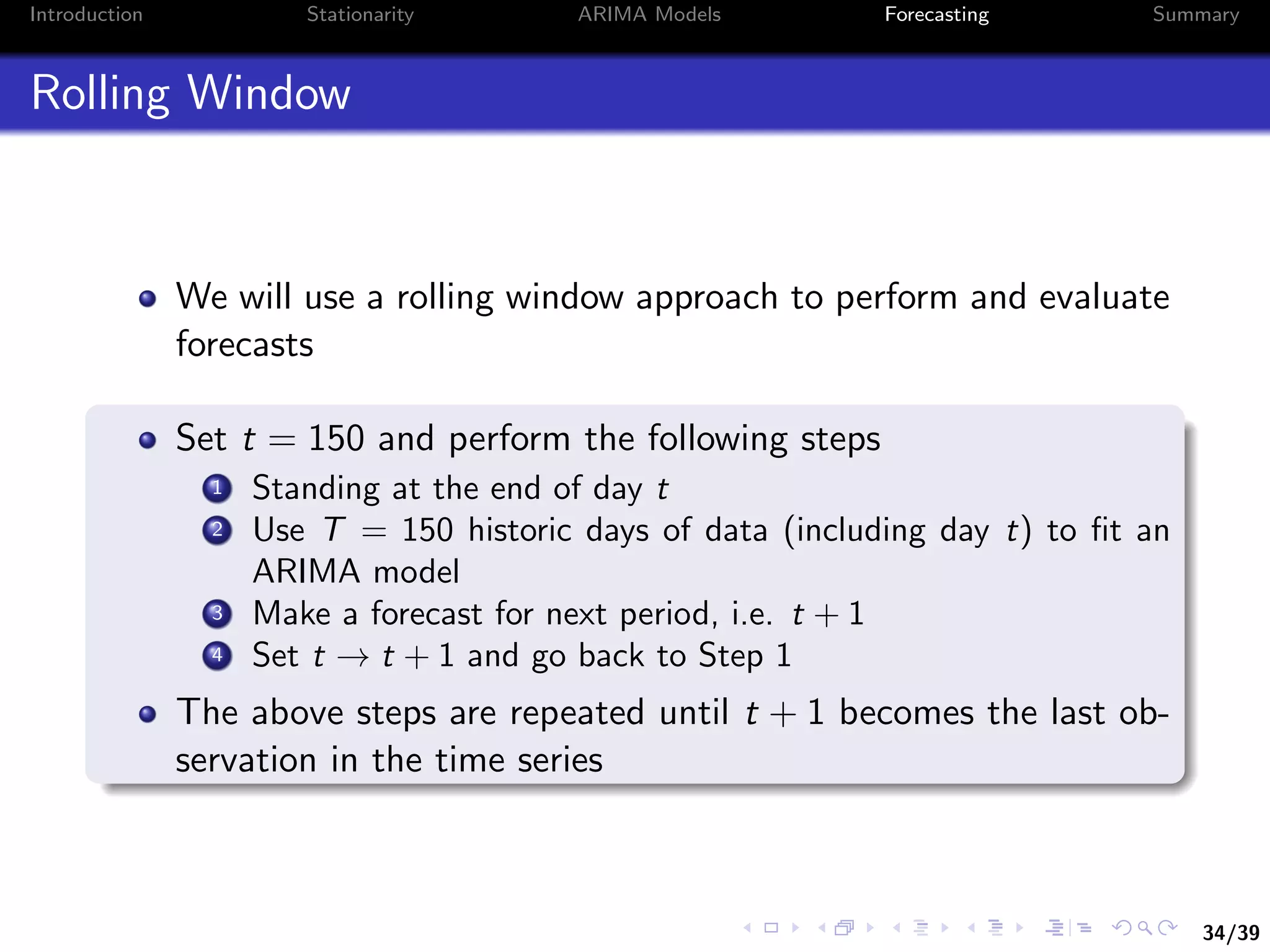 34/39
Introduction Stationarity ARIMA Models Forecasting Summary
Rolling Window
We will use a rolling window approach to perform and evaluate
forecasts
Set t = 150 and perform the following steps
1 Standing at the end of day t
2 Use T = 150 historic days of data (including day t) to ﬁt an
ARIMA model
3 Make a forecast for next period, i.e. t + 1
4 Set t → t + 1 and go back to Step 1
The above steps are repeated until t + 1 becomes the last ob-
servation in the time series
 