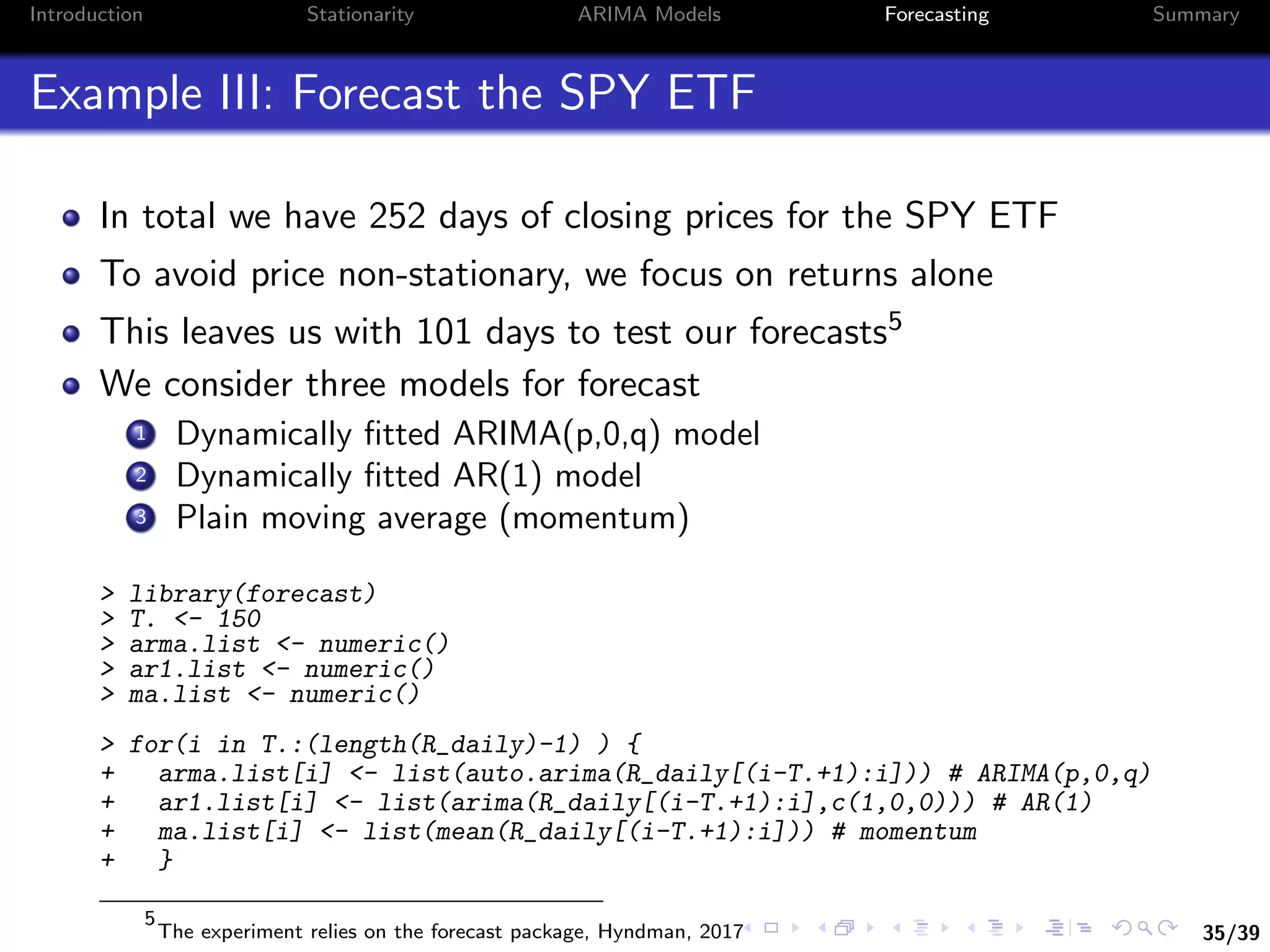 35/39
Introduction Stationarity ARIMA Models Forecasting Summary
Example III: Forecast the SPY ETF
In total we have 252 days of closing prices for the SPY ETF
To avoid price non-stationary, we focus on returns alone
This leaves us with 101 days to test our forecasts5
We consider three models for forecast
1 Dynamically ﬁtted ARIMA(p,0,q) model
2 Dynamically ﬁtted AR(1) model
3 Plain moving average (momentum)
> library(forecast)
> T. <- 150
> arma.list <- numeric()
> ar1.list <- numeric()
> ma.list <- numeric()
> for(i in T.:(length(R_daily)-1) ) {
+ arma.list[i] <- list(auto.arima(R_daily[(i-T.+1):i])) # ARIMA(p,0,q)
+ ar1.list[i] <- list(arima(R_daily[(i-T.+1):i],c(1,0,0))) # AR(1)
+ ma.list[i] <- list(mean(R_daily[(i-T.+1):i])) # momentum
+ }
5
The experiment relies on the forecast package, Hyndman, 2017
 