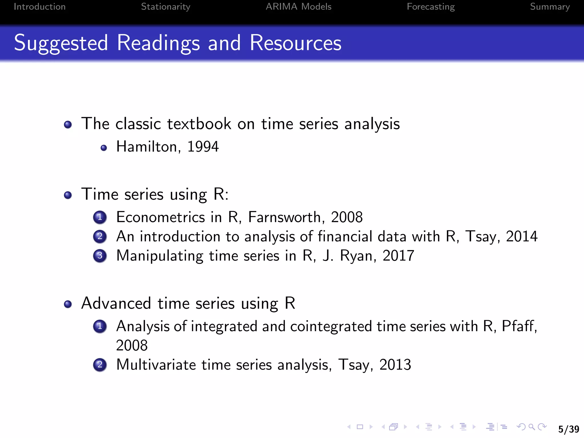 5/39
Introduction Stationarity ARIMA Models Forecasting Summary
Suggested Readings and Resources
The classic textbook on time series analysis
Hamilton, 1994
Time series using R:
1 Econometrics in R, Farnsworth, 2008
2 An introduction to analysis of ﬁnancial data with R, Tsay, 2014
3 Manipulating time series in R, J. Ryan, 2017
Advanced time series using R
1 Analysis of integrated and cointegrated time series with R, Pfaﬀ,
2008
2 Multivariate time series analysis, Tsay, 2013
 