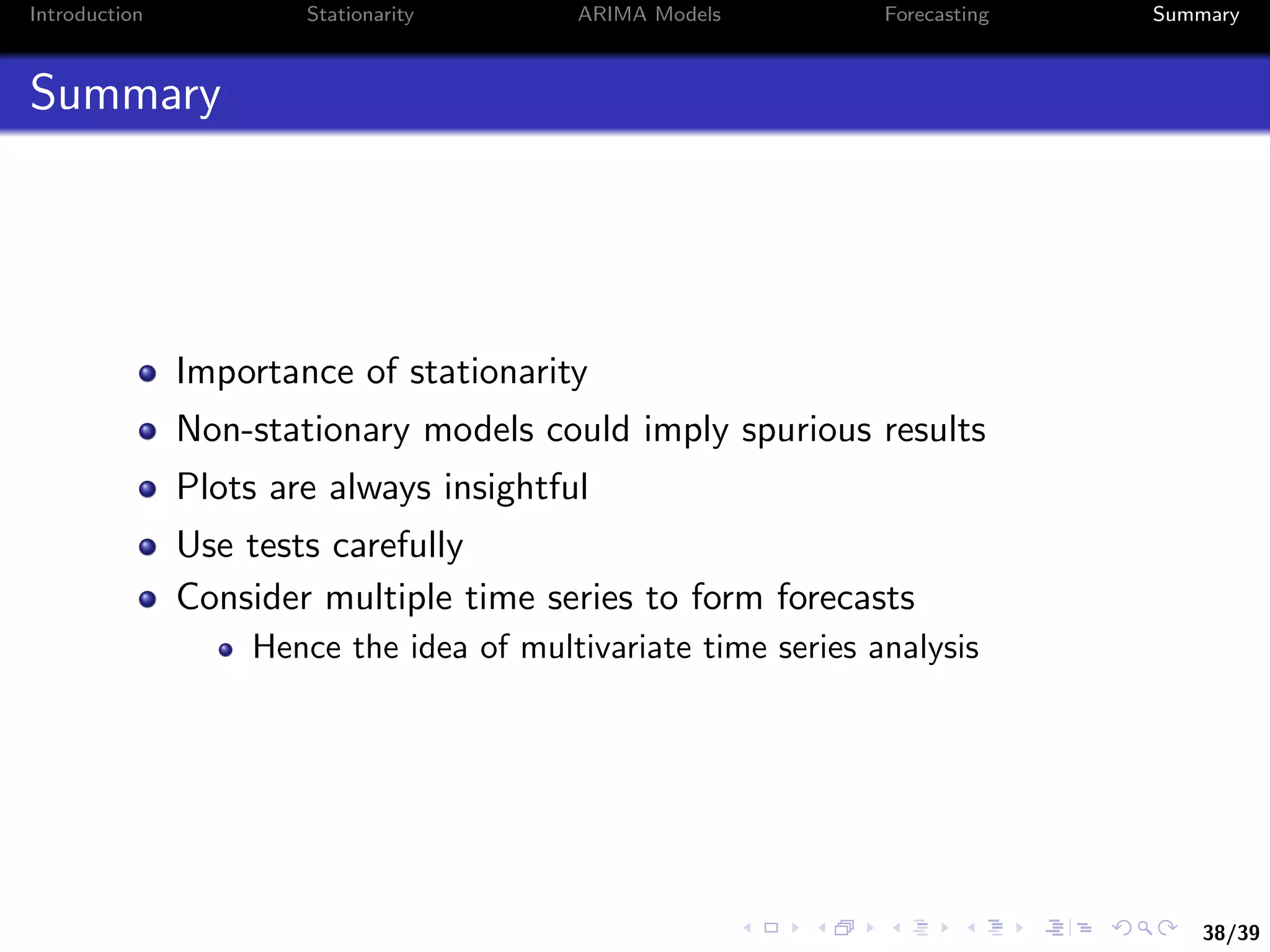 38/39
Introduction Stationarity ARIMA Models Forecasting Summary
Summary
Importance of stationarity
Non-stationary models could imply spurious results
Plots are always insightful
Use tests carefully
Consider multiple time series to form forecasts
Hence the idea of multivariate time series analysis
 