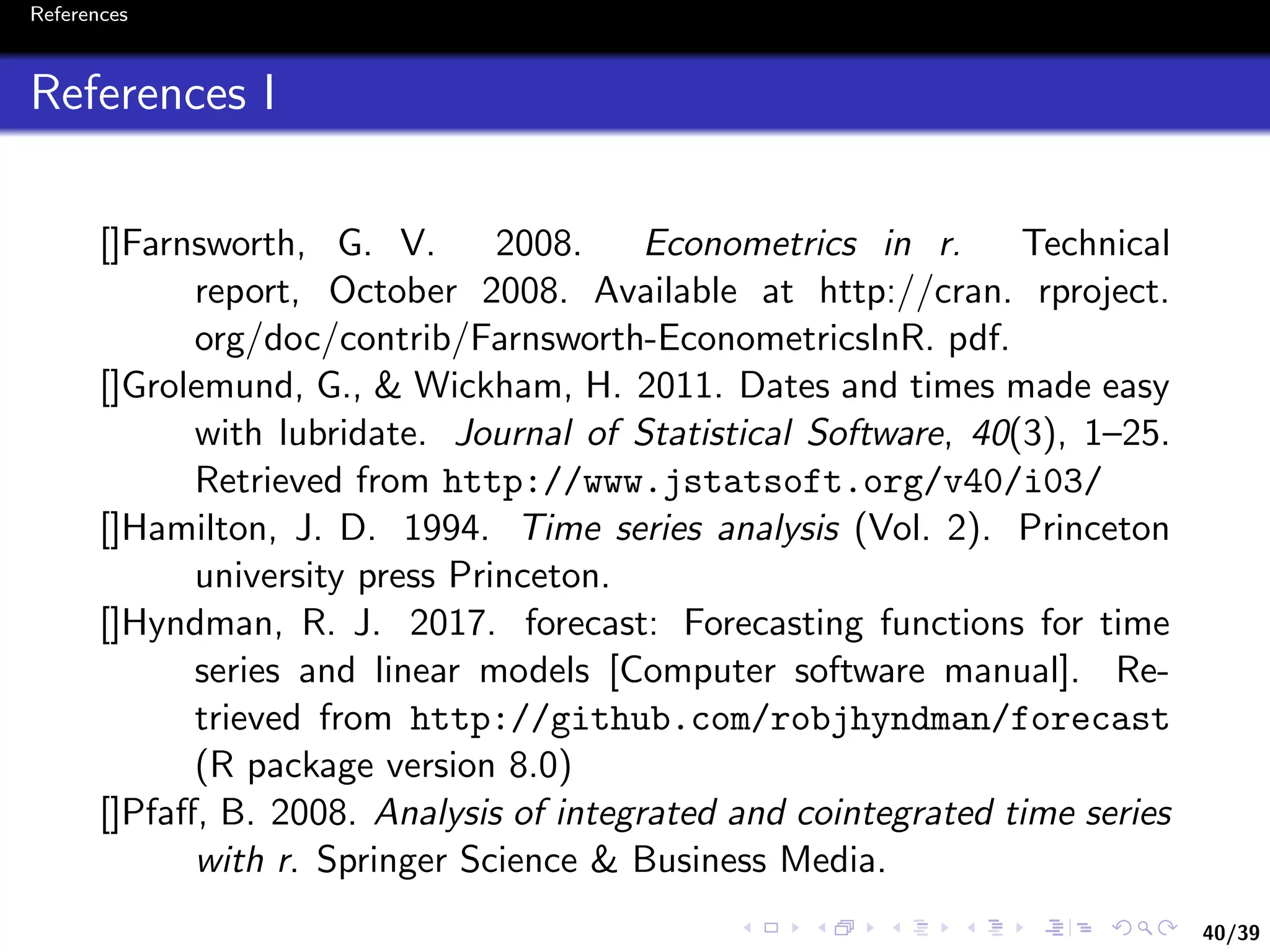 40/39
References
References I
[]Farnsworth, G. V. 2008. Econometrics in r. Technical
report, October 2008. Available at http://cran. rproject.
org/doc/contrib/Farnsworth-EconometricsInR. pdf.
[]Grolemund, G., & Wickham, H. 2011. Dates and times made easy
with lubridate. Journal of Statistical Software, 40(3), 1–25.
Retrieved from http://www.jstatsoft.org/v40/i03/
[]Hamilton, J. D. 1994. Time series analysis (Vol. 2). Princeton
university press Princeton.
[]Hyndman, R. J. 2017. forecast: Forecasting functions for time
series and linear models [Computer software manual]. Re-
trieved from http://github.com/robjhyndman/forecast
(R package version 8.0)
[]Pfaﬀ, B. 2008. Analysis of integrated and cointegrated time series
with r. Springer Science & Business Media.
 