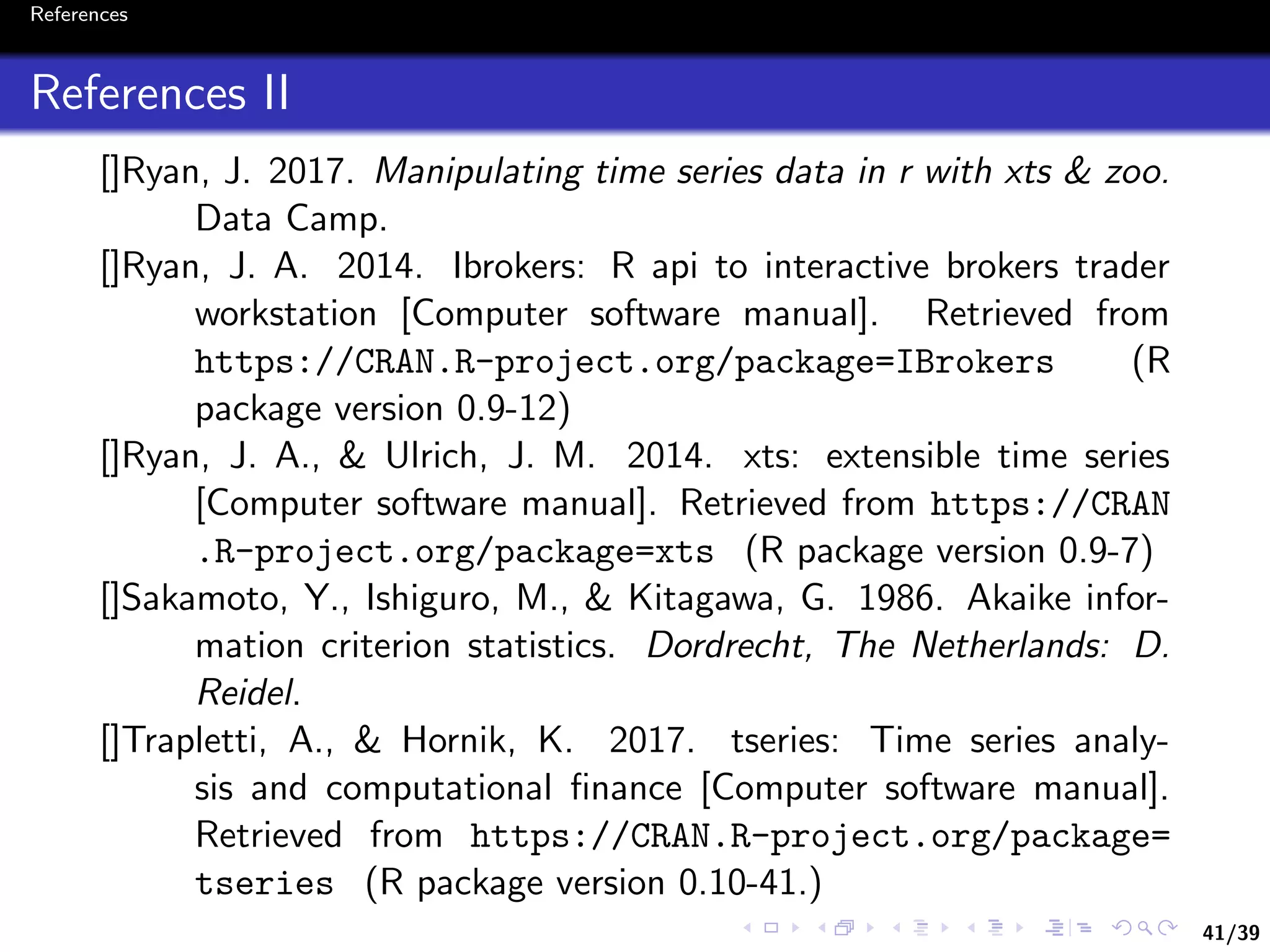 41/39
References
References II
[]Ryan, J. 2017. Manipulating time series data in r with xts & zoo.
Data Camp.
[]Ryan, J. A. 2014. Ibrokers: R api to interactive brokers trader
workstation [Computer software manual]. Retrieved from
https://CRAN.R-project.org/package=IBrokers (R
package version 0.9-12)
[]Ryan, J. A., & Ulrich, J. M. 2014. xts: extensible time series
[Computer software manual]. Retrieved from https://CRAN
.R-project.org/package=xts (R package version 0.9-7)
[]Sakamoto, Y., Ishiguro, M., & Kitagawa, G. 1986. Akaike infor-
mation criterion statistics. Dordrecht, The Netherlands: D.
Reidel.
[]Trapletti, A., & Hornik, K. 2017. tseries: Time series analy-
sis and computational ﬁnance [Computer software manual].
Retrieved from https://CRAN.R-project.org/package=
tseries (R package version 0.10-41.)
 