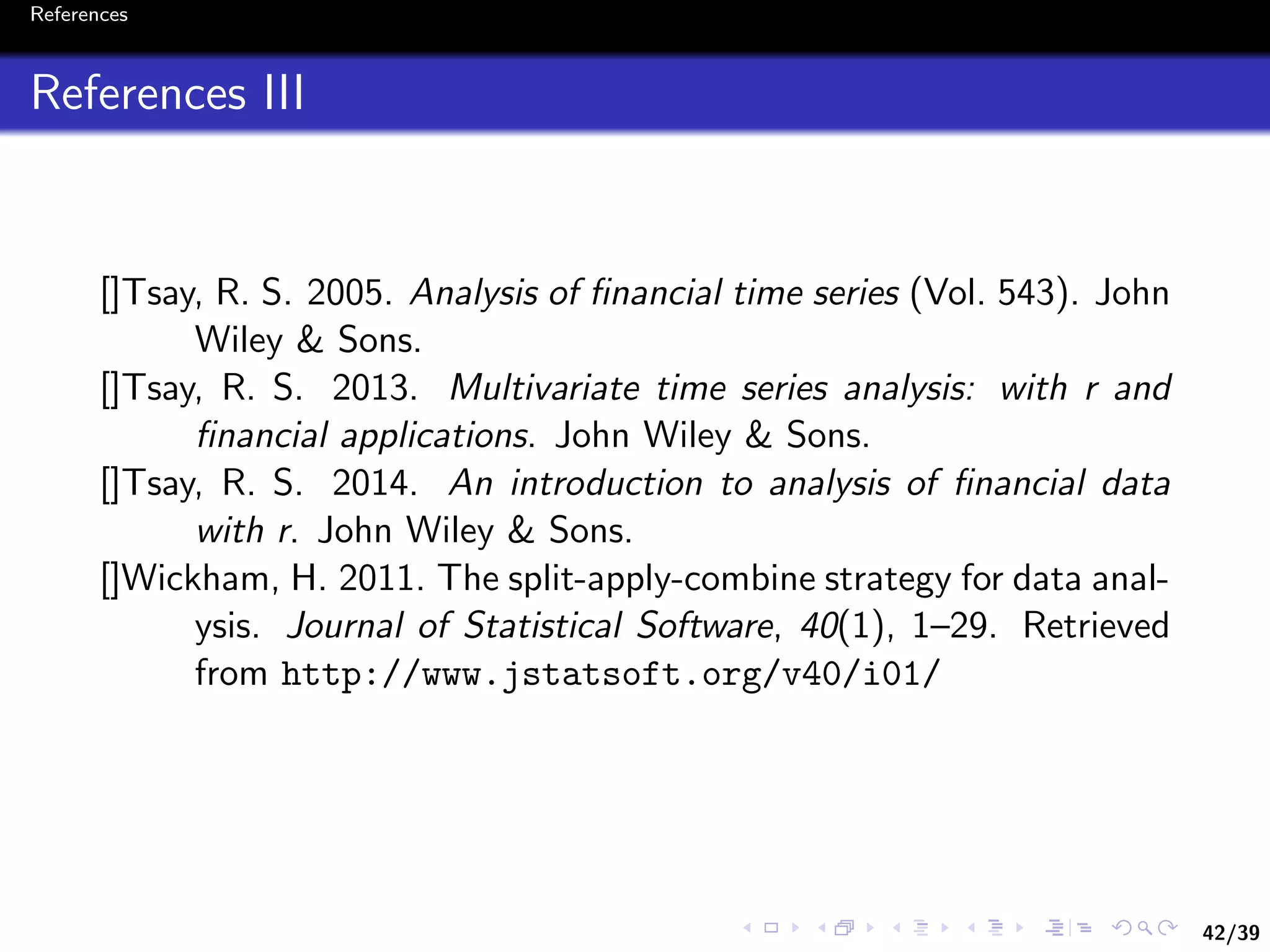 42/39
References
References III
[]Tsay, R. S. 2005. Analysis of ﬁnancial time series (Vol. 543). John
Wiley & Sons.
[]Tsay, R. S. 2013. Multivariate time series analysis: with r and
ﬁnancial applications. John Wiley & Sons.
[]Tsay, R. S. 2014. An introduction to analysis of ﬁnancial data
with r. John Wiley & Sons.
[]Wickham, H. 2011. The split-apply-combine strategy for data anal-
ysis. Journal of Statistical Software, 40(1), 1–29. Retrieved
from http://www.jstatsoft.org/v40/i01/
 