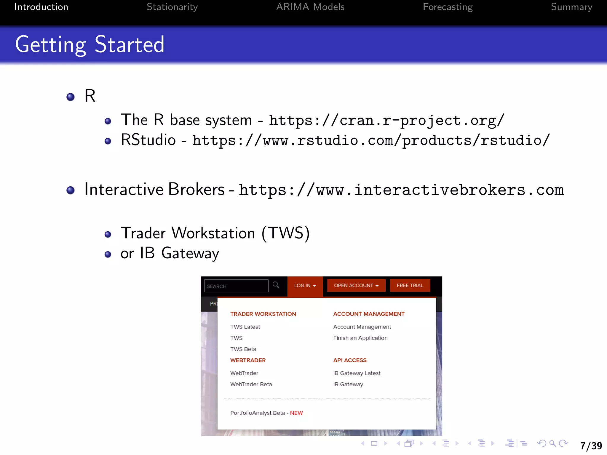 7/39
Introduction Stationarity ARIMA Models Forecasting Summary
Getting Started
R
The R base system - https://cran.r-project.org/
RStudio - https://www.rstudio.com/products/rstudio/
Interactive Brokers - https://www.interactivebrokers.com
Trader Workstation (TWS)
or IB Gateway
 