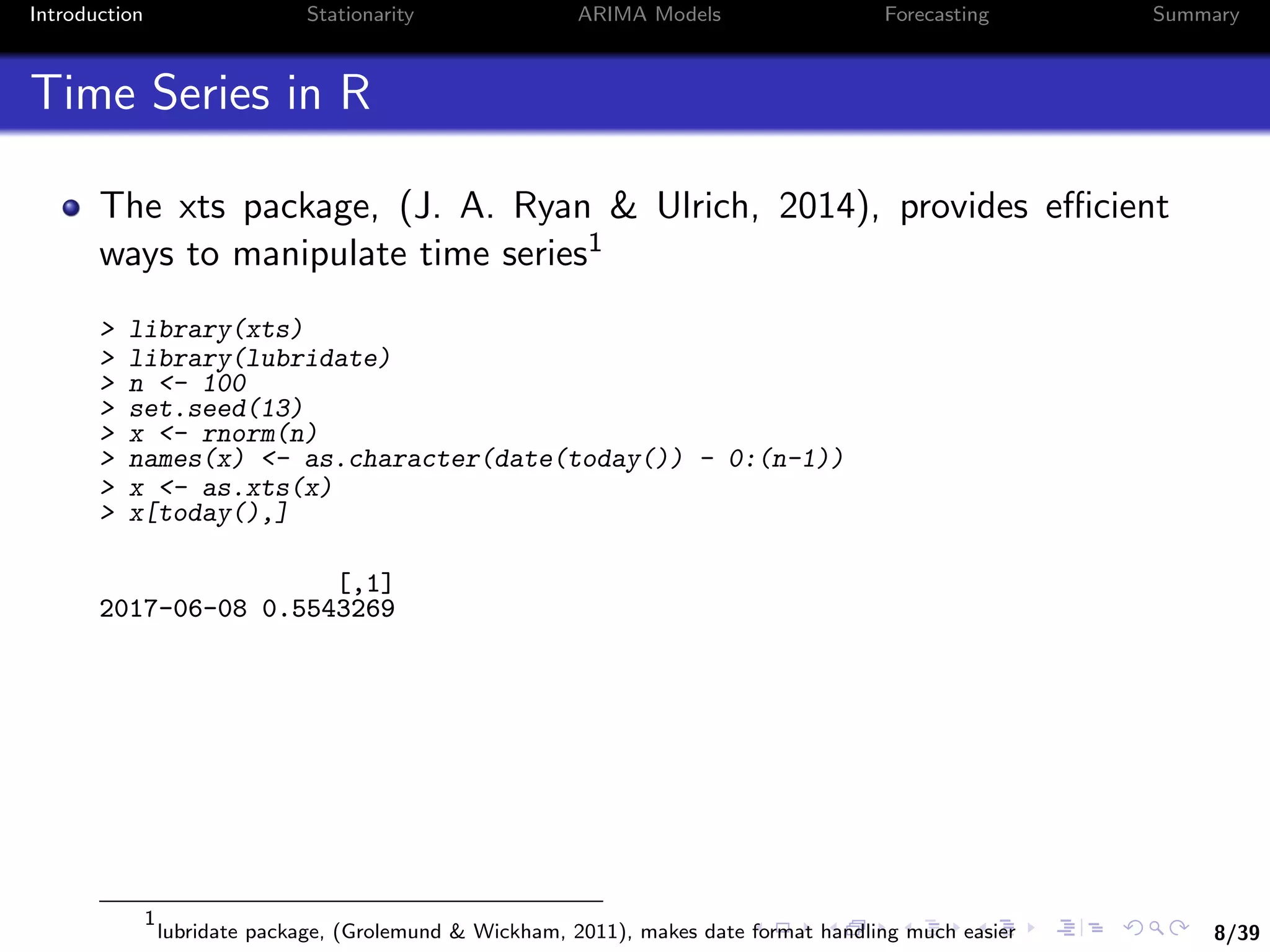 8/39
Introduction Stationarity ARIMA Models Forecasting Summary
Time Series in R
The xts package, (J. A. Ryan & Ulrich, 2014), provides eﬃcient
ways to manipulate time series1
> library(xts)
> library(lubridate)
> n <- 100
> set.seed(13)
> x <- rnorm(n)
> names(x) <- as.character(date(today()) - 0:(n-1))
> x <- as.xts(x)
> x[today(),]
[,1]
2017-06-08 0.5543269
1
lubridate package, (Grolemund & Wickham, 2011), makes date format handling much easier
 