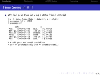 9/39
Introduction Stationarity ARIMA Models Forecasting Summary
Time Series in R II
We can also look at x as a data frame instead
> x <- data.frame(Date = date(x), x = x[,1])
> rownames(x) <- NULL
> summary(x)
Date x
Min. :2017-03-01 Min. :-2.02704
1st Qu.:2017-03-25 1st Qu.:-0.75623
Median :2017-04-19 Median :-0.07927
Mean :2017-04-19 Mean :-0.06183
3rd Qu.:2017-05-14 3rd Qu.: 0.55737
Max. :2017-06-08 Max. : 1.83616
> # add year and month variables
> x$Y <- year(x$Date); x$M <- month(x$Date);
 