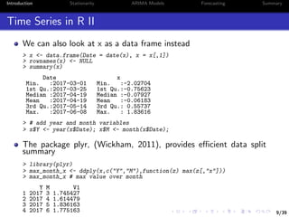 9/39
Introduction Stationarity ARIMA Models Forecasting Summary
Time Series in R II
We can also look at x as a data frame instead
> x <- data.frame(Date = date(x), x = x[,1])
> rownames(x) <- NULL
> summary(x)
Date x
Min. :2017-03-01 Min. :-2.02704
1st Qu.:2017-03-25 1st Qu.:-0.75623
Median :2017-04-19 Median :-0.07927
Mean :2017-04-19 Mean :-0.06183
3rd Qu.:2017-05-14 3rd Qu.: 0.55737
Max. :2017-06-08 Max. : 1.83616
> # add year and month variables
> x$Y <- year(x$Date); x$M <- month(x$Date);
The package plyr, (Wickham, 2011), provides eﬃcient data split
summary
> library(plyr)
> max_month_x <- ddply(x,c("Y","M"),function(z) max(z[,"x"]))
> max_month_x # max value over month
Y M V1
1 2017 3 1.745427
2 2017 4 1.614479
3 2017 5 1.836163
4 2017 6 1.775163
 