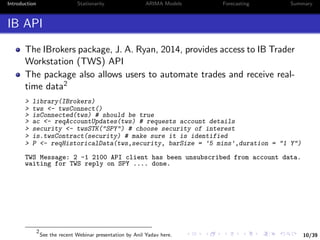 10/39
Introduction Stationarity ARIMA Models Forecasting Summary
IB API
The IBrokers package, J. A. Ryan, 2014, provides access to IB Trader
Workstation (TWS) API
The package also allows users to automate trades and receive real-
time data2
> library(IBrokers)
> tws <- twsConnect()
> isConnected(tws) # should be true
> ac <- reqAccountUpdates(tws) # requests account details
> security <- twsSTK("SPY") # choose security of interest
> is.twsContract(security) # make sure it is identified
> P <- reqHistoricalData(tws,security, barSize = '5 mins',duration = "1 Y")
TWS Message: 2 -1 2100 API client has been unsubscribed from account data.
waiting for TWS reply on SPY .... done.
2
See the recent Webinar presentation by Anil Yadav here.
 