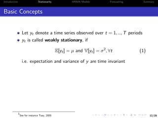 12/39
Introduction Stationarity ARIMA Models Forecasting Summary
Basic Concepts
Let yt denote a time series observed over t = 1, .., T periods
yt is called weakly stationary, if
E[yt] = µ and V[yt] = σ2
, ∀t (1)
i.e. expectation and variance of y are time invariant
3
See for instance Tsay, 2005
 