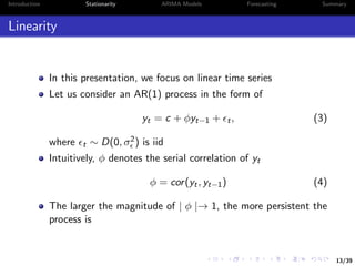 13/39
Introduction Stationarity ARIMA Models Forecasting Summary
Linearity
In this presentation, we focus on linear time series
Let us consider an AR(1) process in the form of
yt = c + φyt−1 + t, (3)
where t ∼ D(0, σ2) is iid
Intuitively, φ denotes the serial correlation of yt
φ = cor(yt, yt−1) (4)
The larger the magnitude of | φ |→ 1, the more persistent the
process is
 