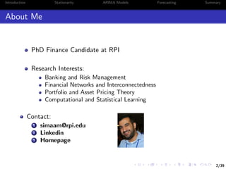 2/39
Introduction Stationarity ARIMA Models Forecasting Summary
About Me
PhD Finance Candidate at RPI
Research Interests:
Banking and Risk Management
Financial Networks and Interconnectedness
Portfolio and Asset Pricing Theory
Computational and Statistical Learning
Contact:
1 simaam@rpi.edu
2 Linkedin
3 Homepage
 