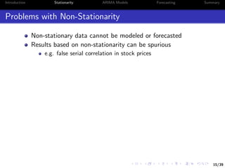 15/39
Introduction Stationarity ARIMA Models Forecasting Summary
Problems with Non-Stationarity
Non-stationary data cannot be modeled or forecasted
Results based on non-stationarity can be spurious
e.g. false serial correlation in stock prices
 