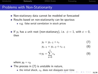 15/39
Introduction Stationarity ARIMA Models Forecasting Summary
Problems with Non-Stationarity
Non-stationary data cannot be modeled or forecasted
Results based on non-stationarity can be spurious
e.g. false serial correlation in stock prices
If yt has a unit root (non-stationary), i.e. φ = 1, with c = 0,
then
yt = yt−1 + t (7)
yt−1 = yt−2 + t−1 (8)
⇒yt =
t
s=0
s (9)
where y0 = 0
The process in (7) is unstable in nature,
the initial shock, 0, does not dissipate over time
 