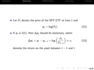 19/39
Introduction Stationarity ARIMA Models Forecasting Summary
Let Pt denote the price of the SPY ETF at time t and
pt = log(Pt) (12)
If pt is I(1), then ∆pt should be stationary, where
∆pt = pt − pt−1 = log
Pt
Pt−1
≈ rt (13)
denotes the return on the asset between t − 1 and t
 