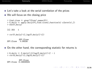 22/39
Introduction Stationarity ARIMA Models Forecasting Summary
Let’s take a look at the serial correlation of the prices
We will focus on the closing price
> find.close <- grep("Close",names(P))
> P_daily <- apply.daily(P[,find.close],function(x) x[nrow(x),])
> dim(P_daily)
[1] 252 1
> cor(P_daily[-1],lag(P_daily)[-1])
SPY.Close
SPY.Close 0.99238
On the other hand, the corresponding statistic for returns is
> R_daily <- P_daily[-1]/lag(P_daily)[-1] - 1
> cor(R_daily[-1],lag(R_daily)[-1])
SPY.Close
SPY.Close -0.06828564
 