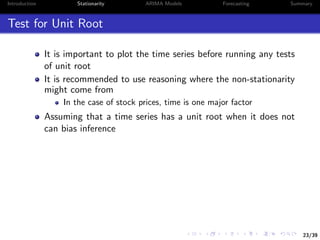 23/39
Introduction Stationarity ARIMA Models Forecasting Summary
Test for Unit Root
It is important to plot the time series before running any tests
of unit root
It is recommended to use reasoning where the non-stationarity
might come from
In the case of stock prices, time is one major factor
Assuming that a time series has a unit root when it does not
can bias inference
 