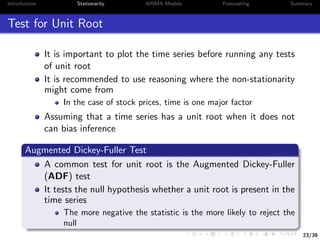23/39
Introduction Stationarity ARIMA Models Forecasting Summary
Test for Unit Root
It is important to plot the time series before running any tests
of unit root
It is recommended to use reasoning where the non-stationarity
might come from
In the case of stock prices, time is one major factor
Assuming that a time series has a unit root when it does not
can bias inference
Augmented Dickey-Fuller Test
A common test for unit root is the Augmented Dickey-Fuller
(ADF) test
It tests the null hypothesis whether a unit root is present in the
time series
The more negative the statistic is the more likely to reject the
null
 