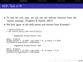 24/39
Introduction Stationarity ARIMA Models Forecasting Summary
ADF Test in R
To test for unit root, we can use the adf.test function from the
’tseries’ package, (Trapletti & Hornik, 2017)
We look again at the daily prices and returns from Example I
> library(tseries)
> adf.test(P_daily);adf.test(R_daily)
Augmented Dickey-Fuller Test
data: P_daily
Dickey-Fuller = -2.3667, Lag order = 6, p-value = 0.4214
alternative hypothesis: stationary
Augmented Dickey-Fuller Test
data: R_daily
Dickey-Fuller = -6.3752, Lag order = 6, p-value = 0.01
alternative hypothesis: stationary
 