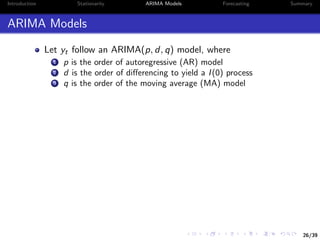 26/39
Introduction Stationarity ARIMA Models Forecasting Summary
ARIMA Models
Let yt follow an ARIMA(p, d, q) model, where
1 p is the order of autoregressive (AR) model
2 d is the order of diﬀerencing to yield a I(0) process
3 q is the order of the moving average (MA) model
 
