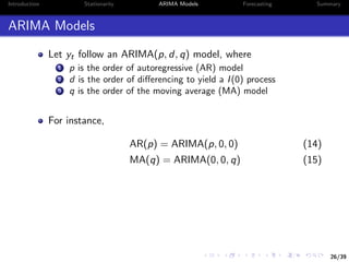 26/39
Introduction Stationarity ARIMA Models Forecasting Summary
ARIMA Models
Let yt follow an ARIMA(p, d, q) model, where
1 p is the order of autoregressive (AR) model
2 d is the order of diﬀerencing to yield a I(0) process
3 q is the order of the moving average (MA) model
For instance,
AR(p) = ARIMA(p, 0, 0) (14)
MA(q) = ARIMA(0, 0, q) (15)
 