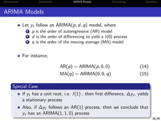 26/39
Introduction Stationarity ARIMA Models Forecasting Summary
ARIMA Models
Let yt follow an ARIMA(p, d, q) model, where
1 p is the order of autoregressive (AR) model
2 d is the order of diﬀerencing to yield a I(0) process
3 q is the order of the moving average (MA) model
For instance,
AR(p) = ARIMA(p, 0, 0) (14)
MA(q) = ARIMA(0, 0, q) (15)
Special Case
If yt has a unit root, i.e. I(1) , then ﬁrst diﬀerence, ∆yt, yields
a stationary process
Also, if ∆yt follows an AR(1) process, then we conclude that
yt has an ARIMA(1, 1, 0) process
 