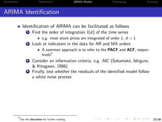 27/39
Introduction Stationarity ARIMA Models Forecasting Summary
ARIMA Identiﬁcation
Identiﬁcation of ARIMA can be facilitated as follows
1 Find the order of integration I(d) of the time series
e.g. most stock prices are integrated of order 1, d = 1
2 Look at indicators in the data for AR and MA orders
A common approach is to refer to the PACF and ACF, respec-
tively4
3 Consider an information criteria, e.g. AIC (Sakamoto, Ishiguro,
& Kitagawa, 1986)
4 Finally, test whether the residuals of the identiﬁed model follow
a white noise process
4
See this discussion for further reading.
 