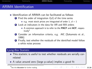 27/39
Introduction Stationarity ARIMA Models Forecasting Summary
ARIMA Identiﬁcation
Identiﬁcation of ARIMA can be facilitated as follows
1 Find the order of integration I(d) of the time series
e.g. most stock prices are integrated of order 1, d = 1
2 Look at indicators in the data for AR and MA orders
A common approach is to refer to the PACF and ACF, respec-
tively4
3 Consider an information criteria, e.g. AIC (Sakamoto et al.,
1986)
4 Finally, test whether the residuals of the identiﬁed model follow
a white noise process
Ljung-Box Statistic
This statistic is useful to test whether residuals are serially cor-
related
A value around zero (large p.value) implies a good ﬁt
4
See this discussion for further reading.
 