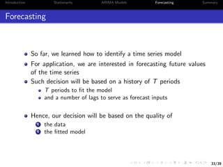 33/39
Introduction Stationarity ARIMA Models Forecasting Summary
Forecasting
So far, we learned how to identify a time series model
For application, we are interested in forecasting future values
of the time series
Such decision will be based on a history of T periods
T periods to ﬁt the model
and a number of lags to serve as forecast inputs
Hence, our decision will be based on the quality of
1 the data
2 the ﬁtted model
 