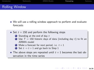 34/39
Introduction Stationarity ARIMA Models Forecasting Summary
Rolling Window
We will use a rolling window approach to perform and evaluate
forecasts
Set t = 150 and perform the following steps
1 Standing at the end of day t
2 Use T = 150 historic days of data (including day t) to ﬁt an
ARIMA model
3 Make a forecast for next period, i.e. t + 1
4 Set t → t + 1 and go back to Step 1
The above steps are repeated until t + 1 becomes the last ob-
servation in the time series
 