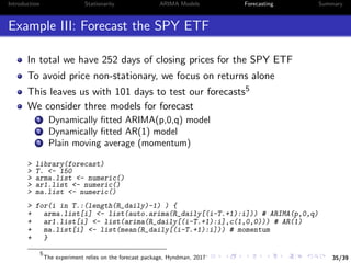 35/39
Introduction Stationarity ARIMA Models Forecasting Summary
Example III: Forecast the SPY ETF
In total we have 252 days of closing prices for the SPY ETF
To avoid price non-stationary, we focus on returns alone
This leaves us with 101 days to test our forecasts5
We consider three models for forecast
1 Dynamically ﬁtted ARIMA(p,0,q) model
2 Dynamically ﬁtted AR(1) model
3 Plain moving average (momentum)
> library(forecast)
> T. <- 150
> arma.list <- numeric()
> ar1.list <- numeric()
> ma.list <- numeric()
> for(i in T.:(length(R_daily)-1) ) {
+ arma.list[i] <- list(auto.arima(R_daily[(i-T.+1):i])) # ARIMA(p,0,q)
+ ar1.list[i] <- list(arima(R_daily[(i-T.+1):i],c(1,0,0))) # AR(1)
+ ma.list[i] <- list(mean(R_daily[(i-T.+1):i])) # momentum
+ }
5
The experiment relies on the forecast package, Hyndman, 2017
 