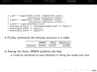 36/39
Introduction Stationarity ARIMA Models Forecasting Summary
> y_hat <- sapply(arma.list[T.:length(arma.list)],
+ function(x) forecast(x,1)[[4]] )
> y_hat2 <- sapply(ar1.list[T.:length(ar1.list)],
+ function(x) forecast(x,1)[[4]] )
> y_hat3 <- sign(unlist(ma.list))
> forecast_accuracy <- cbind(mean(sign(y_hat) == sign(y)),
+ mean(sign(y_hat2) == sign(y)),
+ mean(sign(y_hat3) == sign(y)))
Finally, summarize the forecast accuracy in a table
ARIMA AR(1) Momentum
Accuracy 55.45% 53.47% 52.48%
Among the three, ARIMA performs the best
Could be attributed to more ﬂexibility in ﬁtting the model over time
 