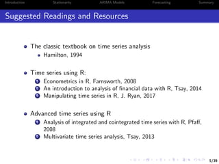 5/39
Introduction Stationarity ARIMA Models Forecasting Summary
Suggested Readings and Resources
The classic textbook on time series analysis
Hamilton, 1994
Time series using R:
1 Econometrics in R, Farnsworth, 2008
2 An introduction to analysis of ﬁnancial data with R, Tsay, 2014
3 Manipulating time series in R, J. Ryan, 2017
Advanced time series using R
1 Analysis of integrated and cointegrated time series with R, Pfaﬀ,
2008
2 Multivariate time series analysis, Tsay, 2013
 