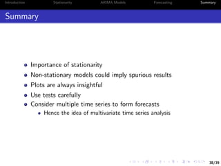 38/39
Introduction Stationarity ARIMA Models Forecasting Summary
Summary
Importance of stationarity
Non-stationary models could imply spurious results
Plots are always insightful
Use tests carefully
Consider multiple time series to form forecasts
Hence the idea of multivariate time series analysis
 
