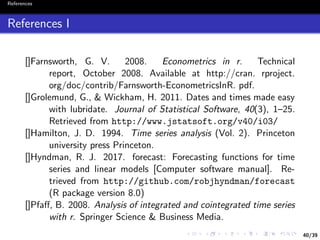 40/39
References
References I
[]Farnsworth, G. V. 2008. Econometrics in r. Technical
report, October 2008. Available at http://cran. rproject.
org/doc/contrib/Farnsworth-EconometricsInR. pdf.
[]Grolemund, G., & Wickham, H. 2011. Dates and times made easy
with lubridate. Journal of Statistical Software, 40(3), 1–25.
Retrieved from http://www.jstatsoft.org/v40/i03/
[]Hamilton, J. D. 1994. Time series analysis (Vol. 2). Princeton
university press Princeton.
[]Hyndman, R. J. 2017. forecast: Forecasting functions for time
series and linear models [Computer software manual]. Re-
trieved from http://github.com/robjhyndman/forecast
(R package version 8.0)
[]Pfaﬀ, B. 2008. Analysis of integrated and cointegrated time series
with r. Springer Science & Business Media.
 