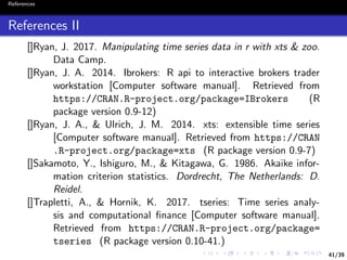 41/39
References
References II
[]Ryan, J. 2017. Manipulating time series data in r with xts & zoo.
Data Camp.
[]Ryan, J. A. 2014. Ibrokers: R api to interactive brokers trader
workstation [Computer software manual]. Retrieved from
https://CRAN.R-project.org/package=IBrokers (R
package version 0.9-12)
[]Ryan, J. A., & Ulrich, J. M. 2014. xts: extensible time series
[Computer software manual]. Retrieved from https://CRAN
.R-project.org/package=xts (R package version 0.9-7)
[]Sakamoto, Y., Ishiguro, M., & Kitagawa, G. 1986. Akaike infor-
mation criterion statistics. Dordrecht, The Netherlands: D.
Reidel.
[]Trapletti, A., & Hornik, K. 2017. tseries: Time series analy-
sis and computational ﬁnance [Computer software manual].
Retrieved from https://CRAN.R-project.org/package=
tseries (R package version 0.10-41.)
 