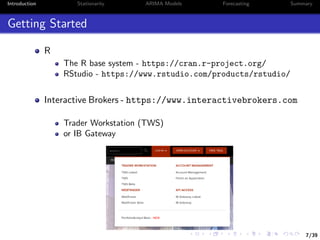 7/39
Introduction Stationarity ARIMA Models Forecasting Summary
Getting Started
R
The R base system - https://cran.r-project.org/
RStudio - https://www.rstudio.com/products/rstudio/
Interactive Brokers - https://www.interactivebrokers.com
Trader Workstation (TWS)
or IB Gateway
 