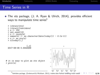 8/39
Introduction Stationarity ARIMA Models Forecasting Summary
Time Series in R
The xts package, (J. A. Ryan & Ulrich, 2014), provides eﬃcient
ways to manipulate time series1
> library(xts)
> library(lubridate)
> n <- 100
> set.seed(13)
> x <- rnorm(n)
> names(x) <- as.character(date(today()) - 0:(n-1))
> x <- as.xts(x)
> x[today(),]
[,1]
2017-06-08 0.5543269
# it is easy to plot an xts object
> plot(x)
Feb 27
2017
Mar 20
2017
Apr 10
2017
May 01
2017
May 22
2017
Jun 06
2017
−2−1012
x
1
lubridate package, (Grolemund & Wickham, 2011), makes date format handling much easier
 