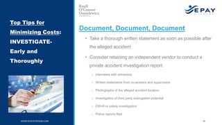 Document, Document, Document
• Take a thorough written statement as soon as possible after
the alleged accident
• Consider retaining an independent vendor to conduct a
private accident investigation report.
o Interviews with witnesses
o Written statements from co-workers and supervisors
o Photographs of the alleged accident location
o Investigation of third party subrogation potential
o OSHA or safety investigation
o Police reports filed
Top Tips for
Minimizing Costs:
INVESTIGATE-
Early and
Thoroughly
WWW.EPAYSYSTEMS.COM 18
 