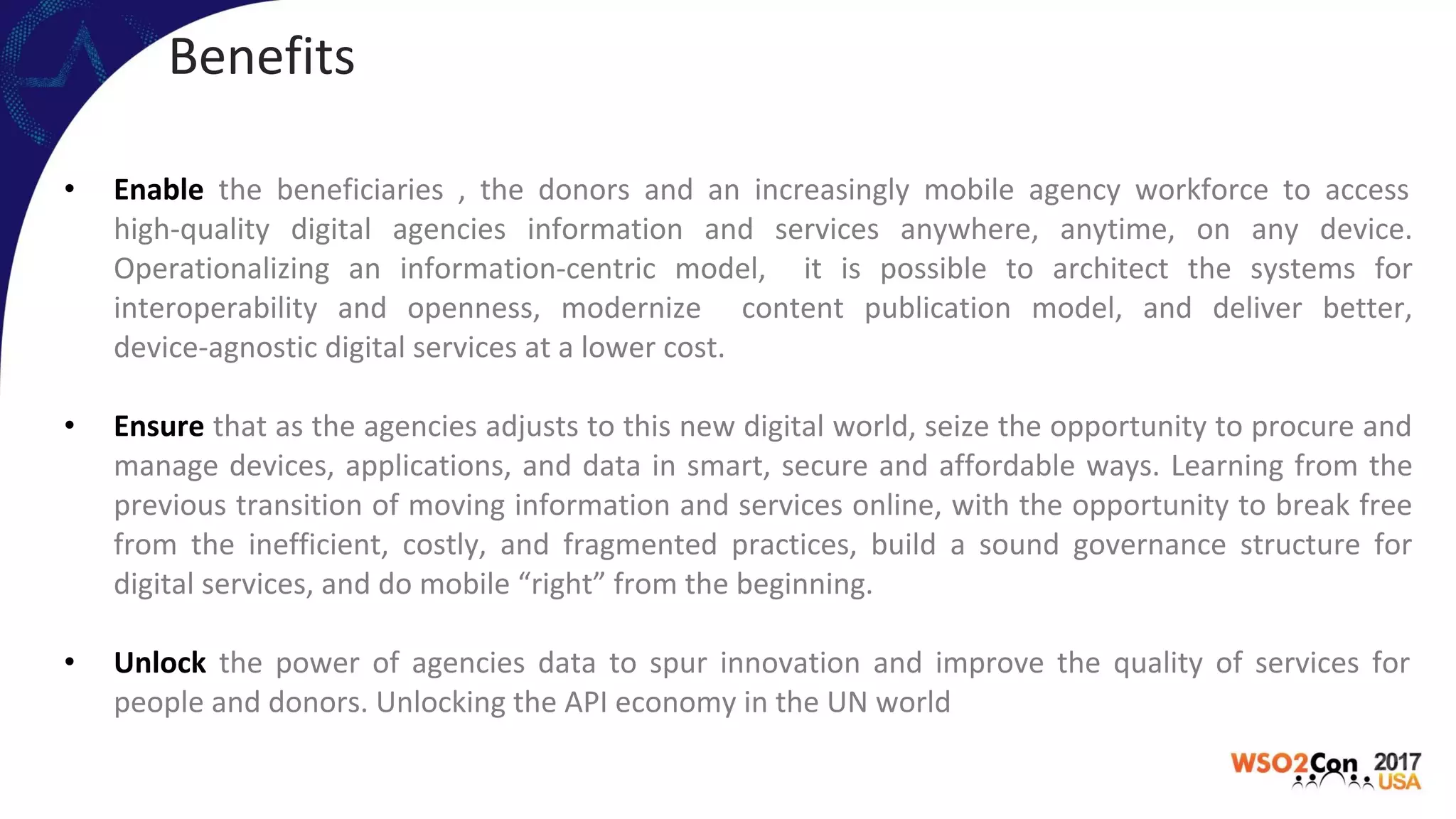 Benefits
• Enable the beneficiaries , the donors and an increasingly mobile agency workforce to access
high-quality digital agencies information and services anywhere, anytime, on any device.
Operationalizing an information-centric model, it is possible to architect the systems for
interoperability and openness, modernize content publication model, and deliver better,
device-agnostic digital services at a lower cost.
• Ensure that as the agencies adjusts to this new digital world, seize the opportunity to procure and
manage devices, applications, and data in smart, secure and affordable ways. Learning from the
previous transition of moving information and services online, with the opportunity to break free
from the inefficient, costly, and fragmented practices, build a sound governance structure for
digital services, and do mobile “right” from the beginning.
• Unlock the power of agencies data to spur innovation and improve the quality of services for
people and donors. Unlocking the API economy in the UN world
 