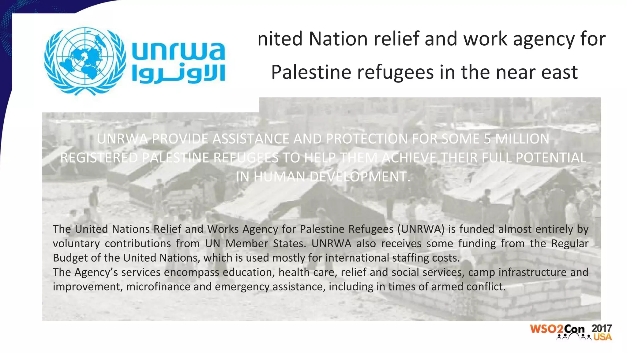 United Nation relief and work agency for
Palestine refugees in the near east
UNRWA PROVIDE ASSISTANCE AND PROTECTION FOR SOME 5 MILLION
REGISTERED PALESTINE REFUGEES TO HELP THEM ACHIEVE THEIR FULL POTENTIAL
IN HUMAN DEVELOPMENT.
The United Nations Relief and Works Agency for Palestine Refugees (UNRWA) is funded almost entirely by
voluntary contributions from UN Member States. UNRWA also receives some funding from the Regular
Budget of the United Nations, which is used mostly for international staffing costs.
The Agency’s services encompass education, health care, relief and social services, camp infrastructure and
improvement, microfinance and emergency assistance, including in times of armed conflict.
 